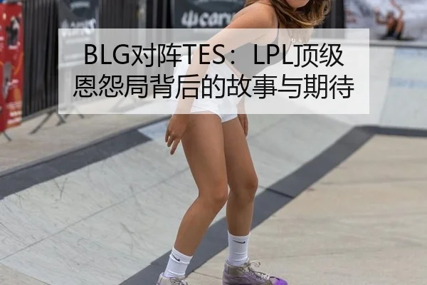 BLG对阵TES：LPL顶级恩怨局背后的故事与期待